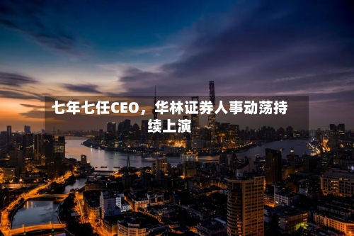 七年七任CEO，华林证券人事动荡持续上演-第2张图片