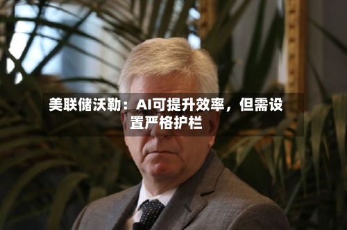 美联储沃勒：AI可提升效率，但需设置严格护栏-第3张图片